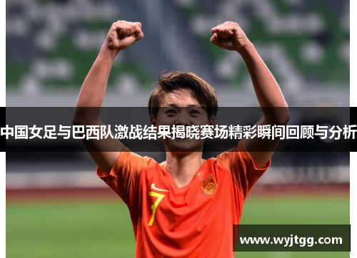 中国女足与巴西队激战结果揭晓赛场精彩瞬间回顾与分析